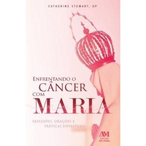 ENFRENTANDO O CÂNCER COM MARIA - REFLEXÕES ORAÇÕES E PRÁTICAS ESPIRITUAIS